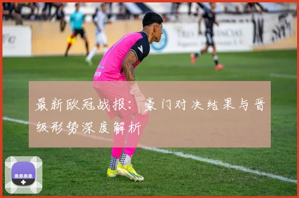 最新欧冠战报：豪门对决结果与晋级形势深度解析