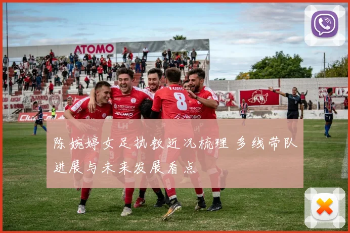 陈婉婷女足执教近况梳理 多线带队进展与未来发展看点