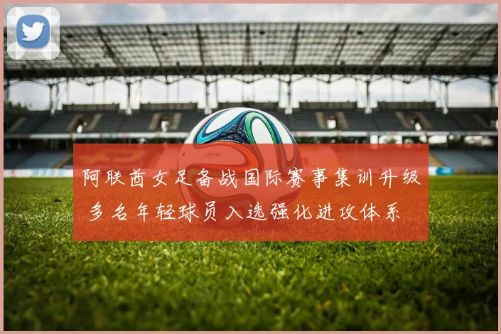 阿联酋女足备战国际赛事集训升级 多名年轻球员入选强化进攻体系