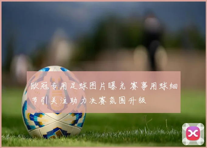 欧冠专用足球图片曝光 赛事用球细节引关注助力决赛氛围升级