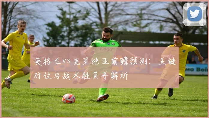 英格兰vs克罗地亚前瞻预测：关键对位与战术胜负手解析