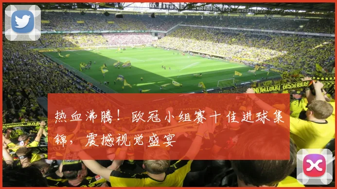 热血沸腾！欧冠小组赛十佳进球集锦，震撼视觉盛宴