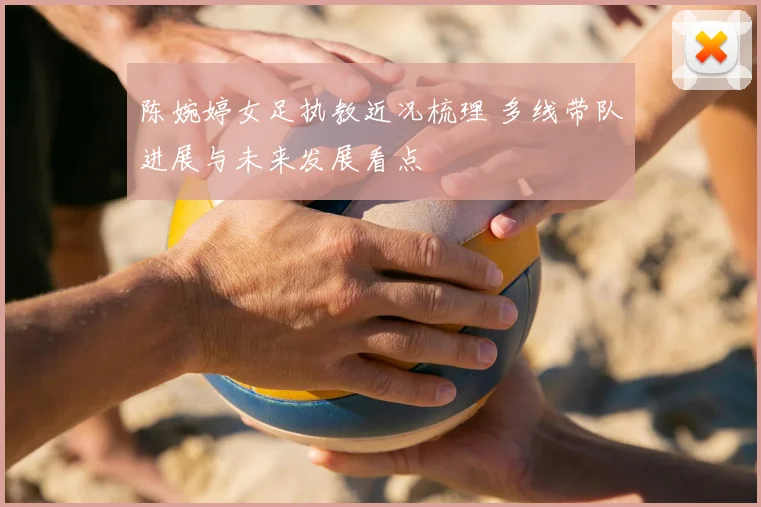 陈婉婷女足执教近况梳理 多线带队进展与未来发展看点