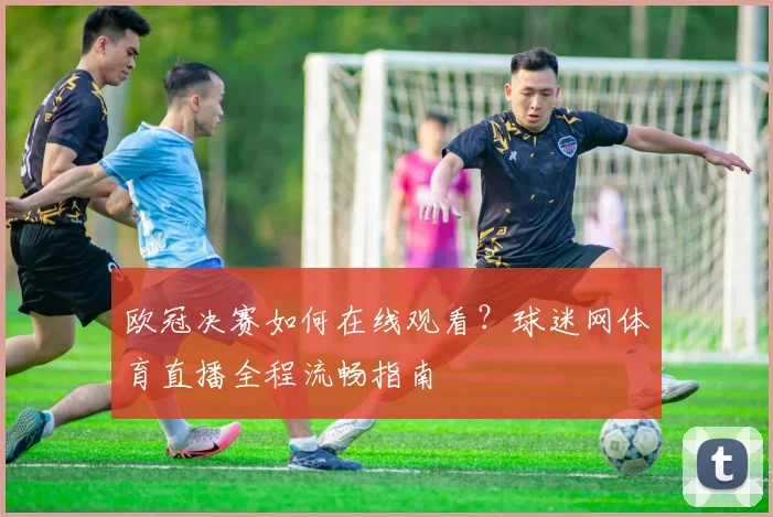 欧冠决赛如何在线观看？球迷网体育直播全程流畅指南