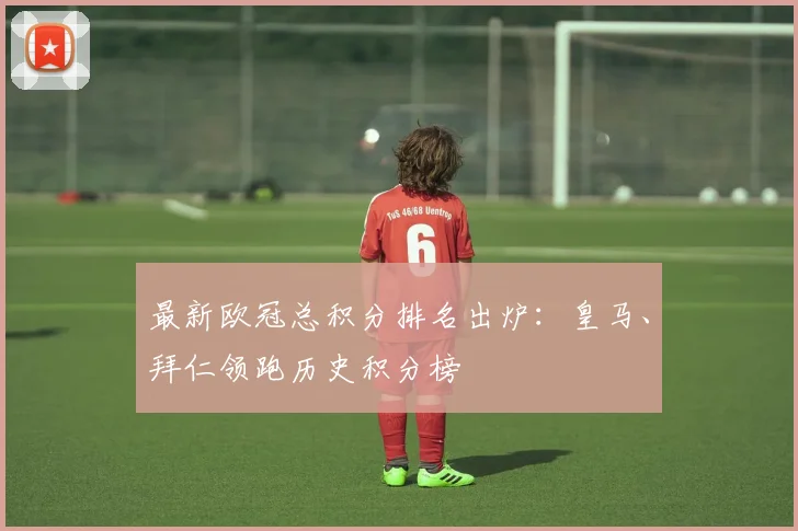 最新欧冠总积分排名出炉：皇马、拜仁领跑历史积分榜