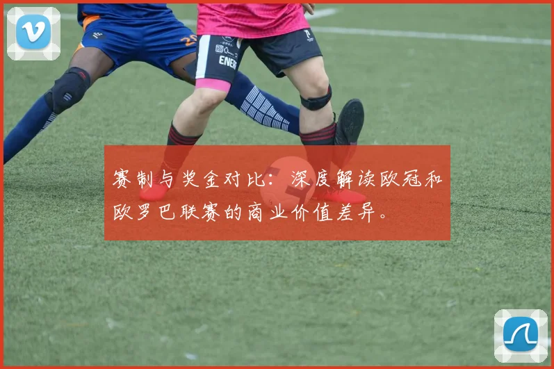 赛制与奖金对比：深度解读欧冠和欧罗巴联赛的商业价值差异。