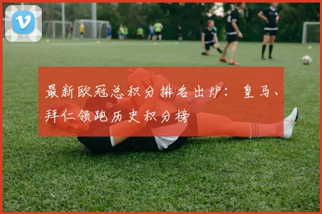 最新欧冠总积分排名出炉：皇马、拜仁领跑历史积分榜